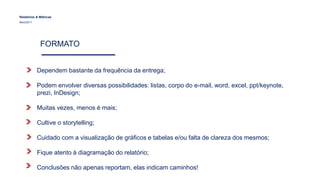 FORMATO
Relatórios & Métricas
Maio/2017
Dependem bastante da frequência da entrega;
Podem envolver diversas possibilidades: listas, corpo do e-mail, word, excel, ppt/keynote,
prezi, InDesign;
Muitas vezes, menos é mais;
Cultive o storytelling;
Cuidado com a visualização de gráficos e tabelas e/ou falta de clareza dos mesmos;
Fique atento à diagramação do relatório;
Conclusões não apenas reportam, elas indicam caminhos!
 