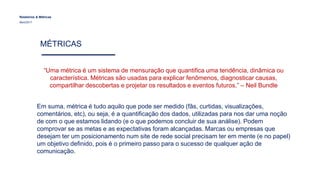 Relatórios & Métricas
Maio/2017
MÉTRICAS
“Uma métrica é um sistema de mensuração que quantifica uma tendência, dinâmica ou
característica. Métricas são usadas para explicar fenômenos, diagnosticar causas,
compartilhar descobertas e projetar os resultados e eventos futuros.” – Neil Bundle
Em suma, métrica é tudo aquilo que pode ser medido (fãs, curtidas, visualizações,
comentários, etc), ou seja, é a quantificação dos dados, utilizadas para nos dar uma noção
de com o que estamos lidando (e o que podemos concluir de sua análise). Podem
comprovar se as metas e as expectativas foram alcançadas. Marcas ou empresas que
desejam ter um posicionamento num site de rede social precisam ter em mente (e no papel)
um objetivo definido, pois é o primeiro passo para o sucesso de qualquer ação de
comunicação.
 