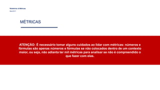 Relatórios & Métricas
Maio/2017
MÉTRICAS
ATENÇÃO: É necessário tomar alguns cuidados ao lidar com métricas: números e
fórmulas são apenas números e fórmulas se não colocados dentro de um contexto
maior, ou seja, não adianta ter mil métricas para analisar se não é compreendido o
que fazer com elas.
 