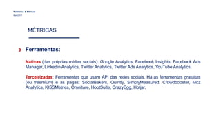 Relatórios & Métricas
Maio/2017
MÉTRICAS
Ferramentas:
Nativas (das próprias mídias sociais): Google Analytics, Facebook Insights, Facebook Ads
Manager, Linkedin Analytics, Twitter Analytics, Twitter Ads Analytics, YouTube Analytics.
Terceirizadas: Ferramentas que usam API das redes sociais. Há as ferramentas gratuitas
(ou freemium) e as pagas: SocialBakers, Quintly, SimplyMeasured, Crowdbooster, Moz
Analytics, KISSMetrics, Omniture, HootSuite, CrazyEgg, Hotjar.
 