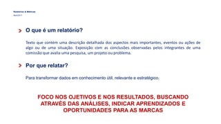 Relatórios & Métricas
Maio/2017
O que é um relatório?
Texto que contém uma descrição detalhada dos aspectos mais importantes, eventos ou ações de
algo ou de uma situação. Exposição com as conclusões observadas pelos integrantes de uma
comissão que avalia uma pesquisa, um projeto ou problema.
Por que relatar?
Para transformar dados em conhecimento útil, relevante e estratégico.
FOCO NOS OJETIVOS E NOS RESULTADOS, BUSCANDO
ATRAVÉS DAS ANÁLISES, INDICAR APRENDIZADOS E
OPORTUNIDADES PARA AS MARCAS
 