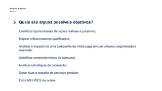 Relatórios & Métricas
Maio/2017
Quais são alguns possíveis objetivos?
Identificar oportunidades de ações reativas e proativas;
Mapear influenciadores qualificados;
Analisar o impacto de uma campanha de mídia paga em um universo segmentado e
relevante;
Identificar comportamentos de consumo;
Analisar estratégias de conversão;
Gerar buzz a respeito de um novo produto;
Entre MILHÕES de outros.
 