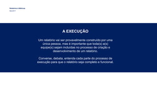 Relatórios & Métricas
Maio/2017
A EXECUÇÃO
Um relatório vai ser provavelmente construído por uma
única pessoa, mas é importante que toda(s) a(s)
equipe(s) sejam incluídas no processo de criação e
desenvolvimento de um relatório.
Converse, debata, entenda cada parte do processo de
execução para que o relatório seja completo e funcional.
 