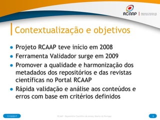 Contextualização e objetivos
● Projeto RCAAP teve início em 2008
● Ferramenta Validador surge em 2009
● Promover a qualida...