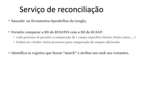 Serviço de reconciliação
• Baseado na ferramenta OpenRefine da Google;
• Permite comparar a BD do RENATES com a BD do RCAA...