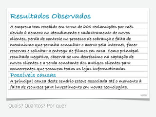 Resultados Observados
A empresa tem recebido em torno de 200 reclamações por mês
devido à demora no atendimento e cadastramento de novos
clientes, perda de controle no processo de cobrança e falta de
mecanismo que permita consultar o acervo pela internet, fazer
reservas e solicitar a entrega de filmes em casa. Como principal
resultado negativo, observa-se um decréscimo na captação de
novos clientes e a perda constante dos antigos clientes para
concorrentes que possuem todas as lojas informatizadas.
Possíveis causas
A principal causa deste cenário esteve associada até o momento à
falta de recursos para investimento em novas tecnologias.
                                                                   verso



Quais? Quantos? Por que?
 