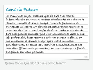 Cenário Futuro
Ao término do projeto, todas as lojas da DVD Max estarão
informatizadas em todos os aspectos relacionados ao cadastro de
clientes, consulta de acervo, locação e controle financeiro. Os
atendentes utilizarão um sistema de software para gerenciar os
cadastros de clientes e as locações de vídeos. Todos os clientes da
DVD Max poderão consultar pela internet o acervo de vídeo de sua
loja preferencial, fazer reservas e solicitar entrega de filmes em
sua residência. O Gerente de Operações poderá consultar
periodicamente, em tempo real, relatórios de movimentação das
consultas (filmes mais procurados), reservas e entregas a fim de
aperfeiçoar seu plano gerencial.
                                                                 frente



Quem? Onde? Quando? O que e como fazem?
 