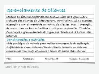 Gerenciamento de Clientes
Módulo do sistema SoftDVDMax desenvolvido para gerenciar o
cadastro dos clientes da videolocadora. Permite inclusão, consulta,
alteração e cancelamento de cadastros de clientes. Possui operações
de consultora por busca fonética e listagens paginadas. Também
Contempla o gerenciamento do login dos clientes para acesso pela
Internet.
Considerações e restrições
Vide protótipos do Módulo para melhor compreensão da aplicação.
SoftDVDMax é um sistema Cliente-Server baseado no sistema
operacional Microsoft Windows e banco de dados SQL Server.

F#01        Release: #1       Tamanho: 55        Duração: 4 semanas


Módulos e sub-módulos
 
