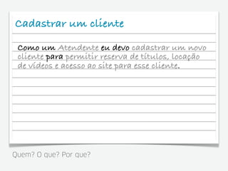Cadastrar um cliente
 Como um Atendente eu devo cadastrar um novo
 cliente para permitir reserva de títulos, locação
 de vídeos e acesso ao site para esse cliente.




Quem? O que? Por que?
 