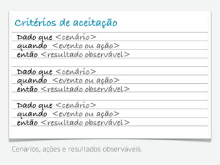 Critérios de aceitação
 Dado que <cenário>
 quando <evento ou ação>
 então <resultado observável>
 Dado que <cenário>
 quando <evento ou ação>
 então <resultado observável>
 Dado que <cenário>
 quando <evento ou ação>
 então <resultado observável>


Cenários, ações e resultados observáveis.
 