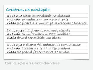 Critérios de aceitação
 Dado que estou autenticado no sistema
 quando eu cadastrar um novo cliente
 então ele ficará disponível para reservas e locações.
 Dado que cadastrando um novo cliente
 quando eu informar um CPF inválido
 então deverá ser exibido um alerta.
 Dado que o cliente foi cadastrado com sucesso
 quando acessar o site da videolocadora
 então ele poderá fazer reserva de títulos.


Cenários, ações e resultados observáveis.
 