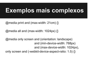 Exemplos mais complexos
@media print and (max-width: 21cm) {}

@media all and (max-width: 1024px) {}

@media only screen and (orientation: landscape)
                    and (min-device-width: 768px)
                    and (max-device-width: 1024px),
only screen and (-webkit-device-aspect-ratio: 1.5) {}
 
