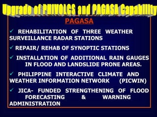 PAGASA REHABILITATION OF THREE WEATHER  SURVEILLANCE RADAR STATIONS REPAIR/ REHAB OF SYNOPTIC STATIONS INSTALLATION OF ADDITIONAL RAIN GAUGES  IN FLOOD AND LANDSLIDE PRONE AREAS. PHILIPPINE INTERACTIVE CLIMATE AND  WEATHER INFORMATION NETWORK  (PICWIN) JICA- FUNDED STRENGTHENING OF FLOOD  FORECASTING & WARNING  ADMINISTRATION Upgrade of PHIVOLCS and PAGASA Capability 