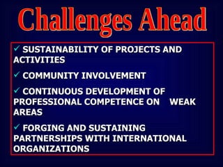 Challenges Ahead SUSTAINABILITY OF PROJECTS AND  ACTIVITIES COMMUNITY INVOLVEMENT CONTINUOUS DEVELOPMENT OF  PROFESSIONAL COMPETENCE ON  WEAK AREAS FORGING AND SUSTAINING  PARTNERSHIPS WITH INTERNATIONAL  ORGANIZATIONS 