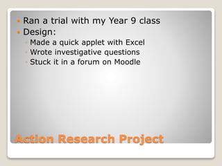  Ran a trial with my Year 9 class 
 Design: 
◦ Made a quick applet with Excel 
◦ Wrote investigative questions 
◦ Stuck it in a forum on Moodle 
Action Research Project 
 