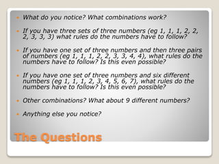  What do you notice? What combinations work? 
 If you have three sets of three numbers (eg 1, 1, 1, 2, 2, 
2, 3, 3, 3) what rules do the numbers have to follow? 
 If you have one set of three numbers and then three pairs 
of numbers (eg 1, 1, 1, 2, 2, 3, 3, 4, 4), what rules do the 
numbers have to follow? Is this even possible? 
 If you have one set of three numbers and six different 
numbers (eg 1, 1, 1, 2, 3, 4, 5, 6, 7), what rules do the 
numbers have to follow? Is this even possible? 
 Other combinations? What about 9 different numbers? 
 Anything else you notice? 
The Questions 
 