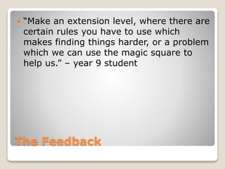  “Make an extension level, where there are 
certain rules you have to use which 
makes finding things harder, or a problem 
which we can use the magic square to 
help us.” – year 9 student 
The Feedback 
 