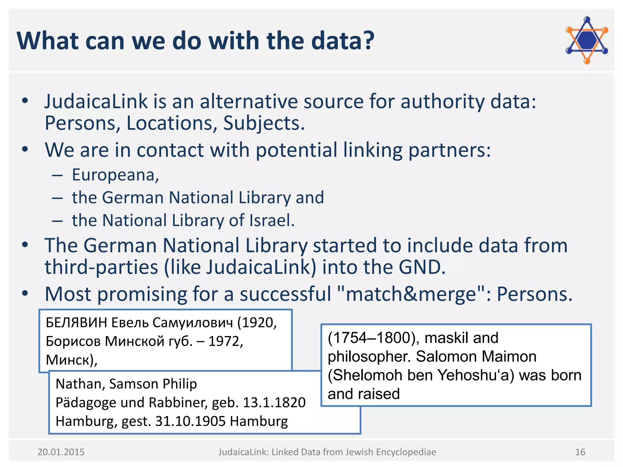 What can we do with the data?
• JudaicaLink is an alternative source for authority data:
Persons, Locations, Subjects.
• We are in contact with potential linking partners:
– Europeana,
– the German National Library and
– the National Library of Israel.
• The German National Library started to include data from
third-parties (like JudaicaLink) into the GND.
• Most promising for a successful "match&merge": Persons.
JudaicaLink: Linked Data from Jewish Encyclopediae 1620.01.2015
БЕЛЯВИН Евель Самуилович (1920,
Борисов Минской губ. – 1972,
Минск),
Nathan, Samson Philip
Pädagoge und Rabbiner, geb. 13.1.1820
Hamburg, gest. 31.10.1905 Hamburg
(1754–1800), maskil and
philosopher. Salomon Maimon
(Shelomoh ben Yehoshu‘a) was born
and raised
 
