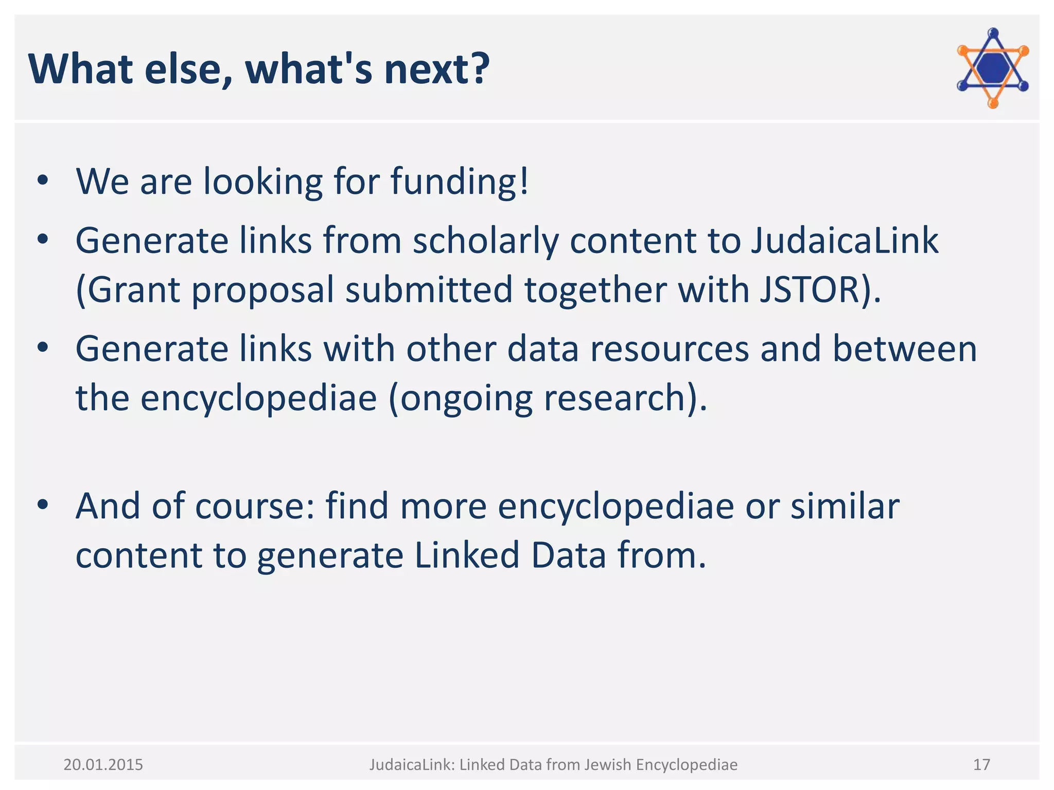 What else, what's next?
• We are looking for funding!
• Generate links from scholarly content to JudaicaLink
(Grant proposal submitted together with JSTOR).
• Generate links with other data resources and between
the encyclopediae (ongoing research).
• And of course: find more encyclopediae or similar
content to generate Linked Data from.
JudaicaLink: Linked Data from Jewish Encyclopediae 1720.01.2015
 