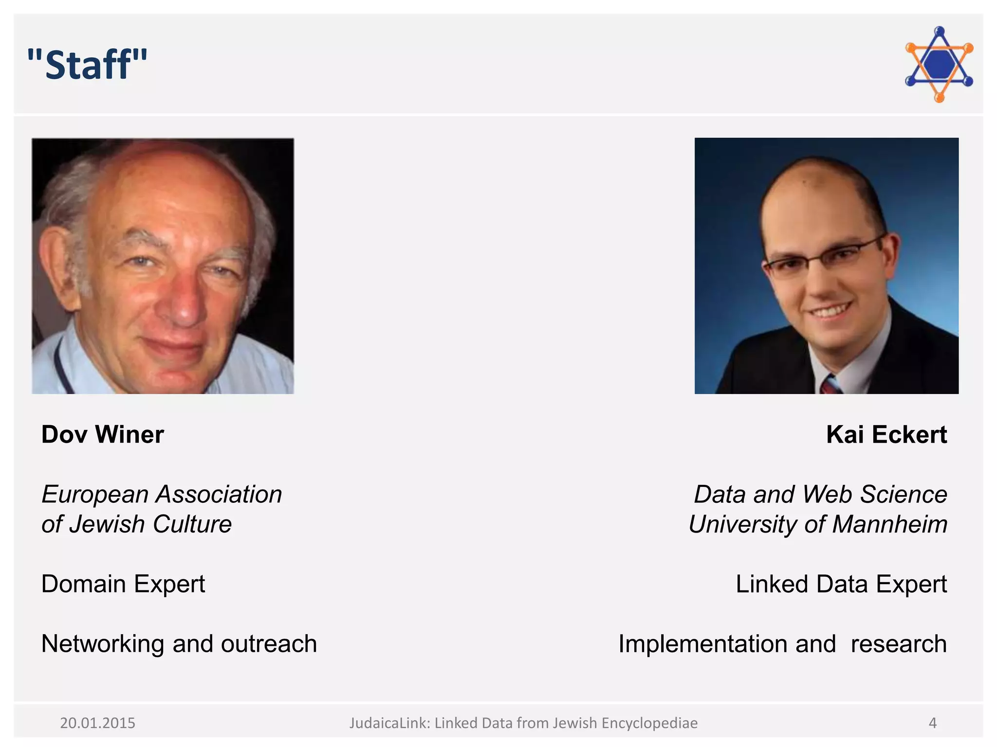 "Staff"
JudaicaLink: Linked Data from Jewish Encyclopediae 420.01.2015
Dov Winer
European Association
of Jewish Culture
Domain Expert
Networking and outreach
Kai Eckert
Data and Web Science
University of Mannheim
Linked Data Expert
Implementation and research
 