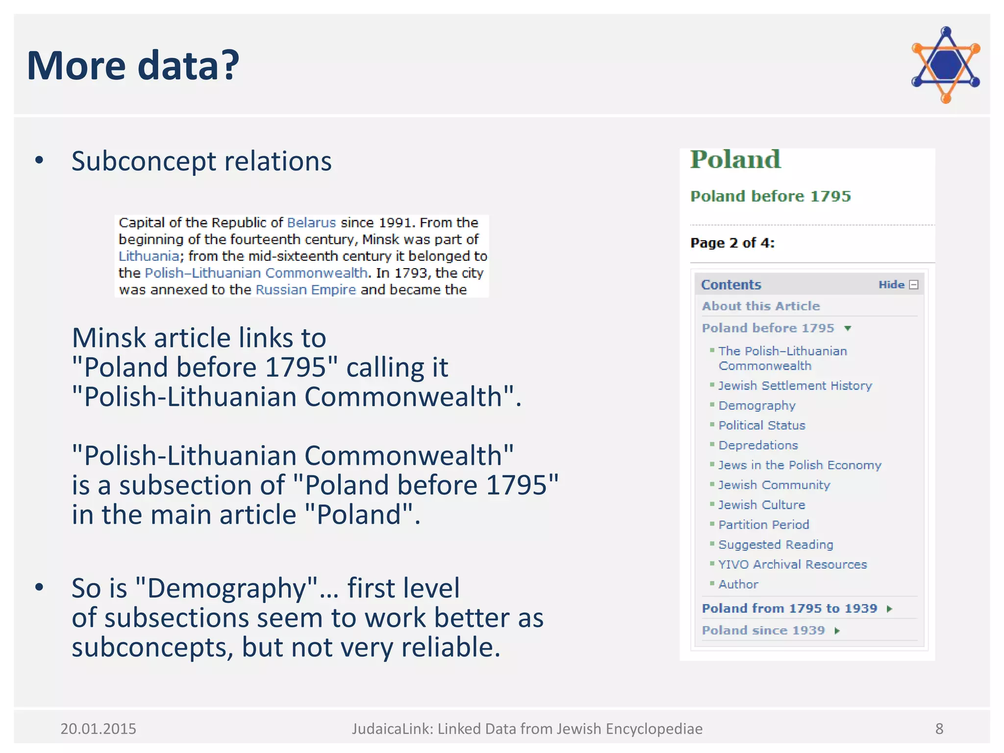 More data?
• Subconcept relations
Minsk article links to
"Poland before 1795" calling it
"Polish-Lithuanian Commonwealth".
"Polish-Lithuanian Commonwealth"
is a subsection of "Poland before 1795"
in the main article "Poland".
• So is "Demography"… first level
of subsections seem to work better as
subconcepts, but not very reliable.
JudaicaLink: Linked Data from Jewish Encyclopediae 820.01.2015
 
