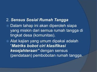 2. Sensus Sosial Rumah Tangga
 Dalam tahap ini akan diperoleh siapa
yang miskin dari semua rumah tangga di
tingkat desa (komunitas).
 Alat kajian yang umum dipakai adalah
“Matriks bobot ciri klasifikasi
kesejahteraan” dengan sensus
(pendataan) pembobotan rumah tangga.
 