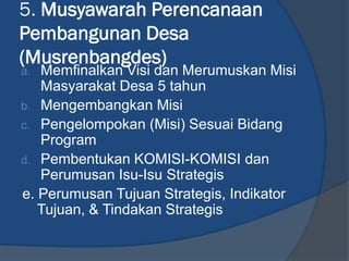 5. Musyawarah Perencanaan
Pembangunan Desa
(Musrenbangdes)
a. Memfinalkan Visi dan Merumuskan Misi
Masyarakat Desa 5 tahun
b. Mengembangkan Misi
c. Pengelompokan (Misi) Sesuai Bidang
Program
d. Pembentukan KOMISI-KOMISI dan
Perumusan Isu-Isu Strategis
e. Perumusan Tujuan Strategis, Indikator
Tujuan, & Tindakan Strategis
 