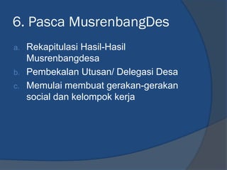 6. Pasca MusrenbangDes
a. Rekapitulasi Hasil-Hasil
Musrenbangdesa
b. Pembekalan Utusan/ Delegasi Desa
c. Memulai membuat gerakan-gerakan
social dan kelompok kerja
 