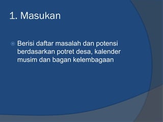 1. Masukan
 Berisi daftar masalah dan potensi
berdasarkan potret desa, kalender
musim dan bagan kelembagaan
 