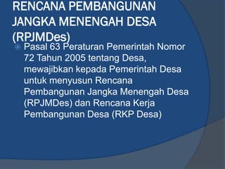 RENCANA PEMBANGUNAN
JANGKA MENENGAH DESA
(RPJMDes)
 Pasal 63 Peraturan Pemerintah Nomor
72 Tahun 2005 tentang Desa,
mewajibkan kepada Pemerintah Desa
untuk menyusun Rencana
Pembangunan Jangka Menengah Desa
(RPJMDes) dan Rencana Kerja
Pembangunan Desa (RKP Desa)
 