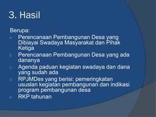 3. Hasil
Berupa:
a. Perencanaan Pembangunan Desa yang
Dibiayai Swadaya Masyarakat dan Pihak
Ketiga
b. Perencanaan Pembangunan Desa yang ada
dananya
c. Agenda paduan kegiatan swadaya dan dana
yang sudah ada
d. RPJMDes yang berisi: pemeringkatan
ususlan kegiatan pembangunan dan indikasi
program pembangunan desa
e. RKP tahunan
 