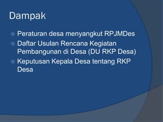 Dampak
 Peraturan desa menyangkut RPJMDes
 Daftar Usulan Rencana Kegiatan
Pembangunan di Desa (DU RKP Desa)
 Keputusan Kepala Desa tentang RKP
Desa
 