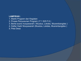 LAMPIRAN :
1. Matrik Program dan Kegiatan
2. Proses Penyusunan Program ( F 1 S/D F 6 )
3. Berita acara musyawarah ( Musdus, Lokdes, Musrenbangdes )
4. Daftar Hadir Musyawarah (Musdus, Lokdes, Musrenbangdes )
5. Peta Desa
 