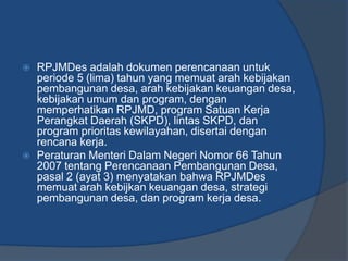  RPJMDes adalah dokumen perencanaan untuk
periode 5 (lima) tahun yang memuat arah kebijakan
pembangunan desa, arah kebijakan keuangan desa,
kebijakan umum dan program, dengan
memperhatikan RPJMD, program Satuan Kerja
Perangkat Daerah (SKPD), lintas SKPD, dan
program prioritas kewilayahan, disertai dengan
rencana kerja.
 Peraturan Menteri Dalam Negeri Nomor 66 Tahun
2007 tentang Perencanaan Pembangunan Desa,
pasal 2 (ayat 3) menyatakan bahwa RPJMDes
memuat arah kebijkan keuangan desa, strategi
pembangunan desa, dan program kerja desa.
 