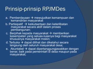 Prinsip-prinsip RPJMDes
a. Pemberdayaan  mewujudkan kemampuan dan
kemandirian masyarakat
b. Partisipatif  keikutsertaan dan keterlibatan
masyarakat secara aktif dalam proses
pembangunan;
c. Berpihak kepada masyarakat  memberikan
kesempatan yang seluas-luasnya bagi masyarakat
khususnya masyarakat miskin;
d. Terbuka  dapat dilihat dan diketahui secara
langsung oleh seluruh masyarakat desa;
e. Akuntabel  dapat dipertanggungjawabkan dengan
benar, baik pada pemerintah di desa maupun pada
masyarakat;
 