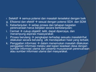 f. Selektif  semua potensi dan masalah terseleksi dengan baik
g. Efisiensi dan efektif  sesuai dengan potensi SDA dan SDM
h. Keberlanjutan  setiap proses dan tahapan kegiatan
perencanaan harus berjalan secara berkelanjutan;
i. Cermat  cukup objektif, teliti, dapat dipercaya, dan
menampung aspirasi maasyarakat;
j. Proses berulang  pengkajian terhadap sesuatu masalah/hal
dilakukan secara berulang utk mendapatkan hasil yang terbaik;
k. Penggalian informasi  dalam menemukan masalah dilakukan
penggalian informasi melalui alat kajian keadaan desa dengan
sumber informasi utama dari peserta musyawarah perencanaan
atau sumber informasi utama dari masyarakat.
 