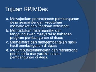 Tujuan RPJMDes
a. Mewujudkan perencanaan pembangunan
desa sesuai dengan kebutuhan
masyarakat dan keadaan setempat;
b. Menciptakan rasa memiliki dan
tanggungjawab masyarakat terhadap
program pembangunan di desa;
c. Memelihara dan mengembangkan hasil-
hasil pembangunan di desa;
d. Menumbuhkembangkan dan mendorong
peran serta masyarakat dalam
pembangunan di desa.
 