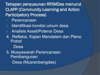 Tahapan penyusunan RPJMDes menurut
CLAPP (Community Learning and Action
Participatory Process)
1. Perencanaan
2. Identifikasi kondisi umum desa
3. Analisis Asset/Potensi Desa
4. Refleksi, Kajian Mendalam dan Pleno
Potret
Desa
5. Musyawarah Perencanaan
Pembangunan
Desa (Musrenbangdes)
 