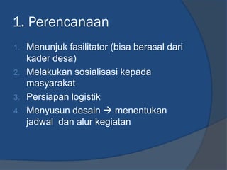 1. Perencanaan
1. Menunjuk fasilitator (bisa berasal dari
kader desa)
2. Melakukan sosialisasi kepada
masyarakat
3. Persiapan logistik
4. Menyusun desain  menentukan
jadwal dan alur kegiatan
 