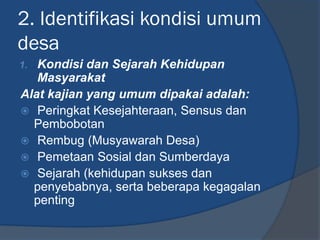 2. Identifikasi kondisi umum
desa
1. Kondisi dan Sejarah Kehidupan
Masyarakat
Alat kajian yang umum dipakai adalah:
 Peringkat Kesejahteraan, Sensus dan
Pembobotan
 Rembug (Musyawarah Desa)
 Pemetaan Sosial dan Sumberdaya
 Sejarah (kehidupan sukses dan
penyebabnya, serta beberapa kegagalan
penting
 