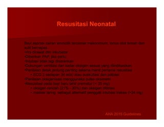 Bayi asprasi cairan amniotik tercemar mekonimum, tonus otot lemah dan
sulit bernapas :
•Hrs dirawat dlm inkubator
•Diberikan PAP, jika perlu.
•Intubasi tidak lagi disarankan
Resusitasi Neonatal
•Dukungan ventilasi dan kadar oksigen sesuai yang diindikasikan
•Penilaian detak jantung penting selama menit pertama resusitasi
• ECG 3 sadapan (kl ada) atau auskultasi dan palpasi
•Penilaian oksigenisasi menggunaka pulse oksimetri
•Resusitasi pada bayi baru lahir prematur (< 35 mg)
• oksigen rendah (21% - 30%) dan oksigen dititrasi.
• masker laring sebagai alternatif penggati intubasi trakea (>34 mg)
AHA 2015 Guidelines
AHA 2015 Guidelines
 