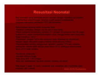 Bayi prematur yang bernapas secara spontan dengan kesulitan pernapasan
•memberikan udara/oksigen tekanan positif secara berkelanjutan
•Intubasi rutin untuk pemberian PPV tdk dianjurkan
Rekomendasi tentang teknik kompresi dada
•Gerakan melingkar dengan dua ibu jari di atas dada
•Rasio kompresi berbanding ventilasi (3:1 dengan 90 kompresi dan 30 napas
buatan/mnt), dapat mempertimbangkan untuk menggunakan rasio yang lebih
tinggi (misalnya, 15:2)
•Pemberian oksigen 100% bila kompresi dada diberikan ttp disarankan,
Resusitasi Neonatal
•Pemberian oksigen 100% bila kompresi dada diberikan ttp disarankan,
oksigen dapat dihentikan segera setelah detak jantung normal.
•Rekomendasi tentang penggunaan epinefrin selama CPR dan tindakan
pemberian volume tidak ditinjau pada tahun 2015, sehingga rekomendasi
tahun 2010 tetap berlaku.
Hipotermia terapeutik :
•berdaya dukung tinggi
•bayi yang lahir > 36 minggu
•Bayi dgn ensefalopati hipoksik-iskemik (sedang s/d berat)
Nilai Apgar 0 pada 10 menit : pertanda kuat mortalitas dan morbiditas (bayi
prematur dan normal) AHA 2015 Guidelines
AHA 2015 Guidelines
 
