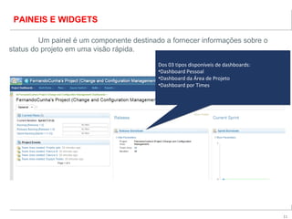 11
PAINEIS E WIDGETS
Um painel é um componente destinado a fornecer informações sobre o
status do projeto em uma visão rápida.
Dos 03 tipos disponíveis de dashboards:
•Dashboard Pessoal
•Dashboard da Área de Projeto
•Dashboard por Times
Dos 03 tipos disponíveis de dashboards:
•Dashboard Pessoal
•Dashboard da Área de Projeto
•Dashboard por Times
 