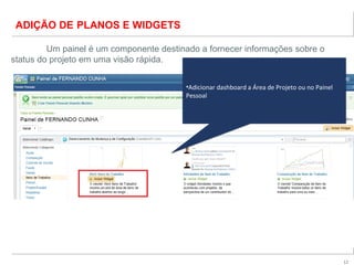 12
ADIÇÃO DE PLANOS E WIDGETS
Um painel é um componente destinado a fornecer informações sobre o
status do projeto em uma visão rápida.
•Adicionar dashboard a Área de Projeto ou no Painel
Pessoal
•Adicionar dashboard a Área de Projeto ou no Painel
Pessoal
 