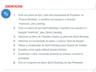 X
13
EXERCÍCIOS
1. Criar um plano do tipo “Lista não processada de Produtos” ou
“Product Backlog”, e escolher sua equipe e a iteração
“matricula”_plan_backlog.
2. Criar um plano do tipo Sprint Backlog, e escolher sua equipe e a
iteração “matricula”_plan_Sprint_backlog.
3. Adicionar os Itens de Trabalho criados ao plano de Sprint Backlog.
4. Adicionar na visualização do plano, a coluna “Area de Equipe”.
5. Alterar a visualização do Sprint Backlog para Quadro de Tarefas.
6. Escolher como opção default Quadro Kanban.
7. Customize o card, mantendo somente os campos: sumario e
prioridade.
8. Crie um snapshot do plano Sprint Backlog, do tipo Planejado.
 