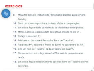 X
14
EXERCÍCIOS
9. Mova 02 Itens de Trabalho do Plano Sprint Backlog para o Plano
Backlog.
10. Gere um novo snapshot e após isso, efetue a comparação.
11. Em dupla, faça o teste de restrição de visibilidade entre planos.
12. Marque acesso restrito a duas categorias criadas no dia 01 .
13. Refaça o exercício 11.
14. Adicione no dashboard Pessoal o “Itens de Trabalho”.
15. Para cada PA, adicione o Plano de Sprint no dashboard da PA.
16. Crie um Item de Trabalho, do tipo História em sua PA.
17. Converse com um colega de outra PA e solicite para criar uma
tarefa.
18. Em dupla, faça o relacionamento dos dois Itens de Trabalho de Pas
diferentes.
 