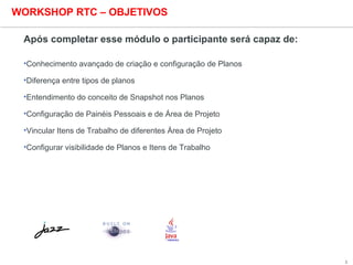 3
WORKSHOP RTC – OBJETIVOS
Após completar esse módulo o participante será capaz de:
•Conhecimento avançado de criação e configuração de Planos
•Diferença entre tipos de planos
•Entendimento do conceito de Snapshot nos Planos
•Configuração de Painéis Pessoais e de Área de Projeto
•Vincular Itens de Trabalho de diferentes Área de Projeto
•Configurar visibilidade de Planos e Itens de Trabalho
 