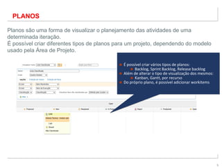 5
PLANOS
Planos são uma forma de visualizar o planejamento das atividades de uma
determinada iteração.
É possível criar diferentes tipos de planos para um projeto, dependendo do modelo
usado pela Área de Projeto.
■ É possível criar vários tipos de planos:
■ Backlog, Sprint Backlog, Release backlog
■ Além de alterar o tipo de visualização dos mesmos:
■ Kanban, Gantt, por recurso
■ Do próprio plano, é possível adicionar workitems
■ É possível criar vários tipos de planos:
■ Backlog, Sprint Backlog, Release backlog
■ Além de alterar o tipo de visualização dos mesmos:
■ Kanban, Gantt, por recurso
■ Do próprio plano, é possível adicionar workitems
 