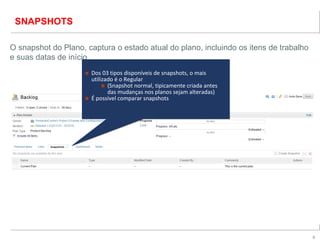 9
SNAPSHOTS
O snapshot do Plano, captura o estado atual do plano, incluindo os itens de trabalho
e suas datas de início
■ Dos 03 tipos disponíveis de snapshots, o mais
utilizado é o Regular
■ (Snapshot normal, tipicamente criada antes
das mudanças nos planos sejam alteradas)
■ É possível comparar snapshots
■ Dos 03 tipos disponíveis de snapshots, o mais
utilizado é o Regular
■ (Snapshot normal, tipicamente criada antes
das mudanças nos planos sejam alteradas)
■ É possível comparar snapshots
 