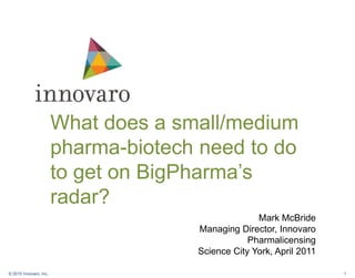What does a small/medium pharma-biotech need to do to get on BigPharma’s radar? Mark McBride  Managing Director, Innovaro Pharmalicensing  Science City York, April 2011 